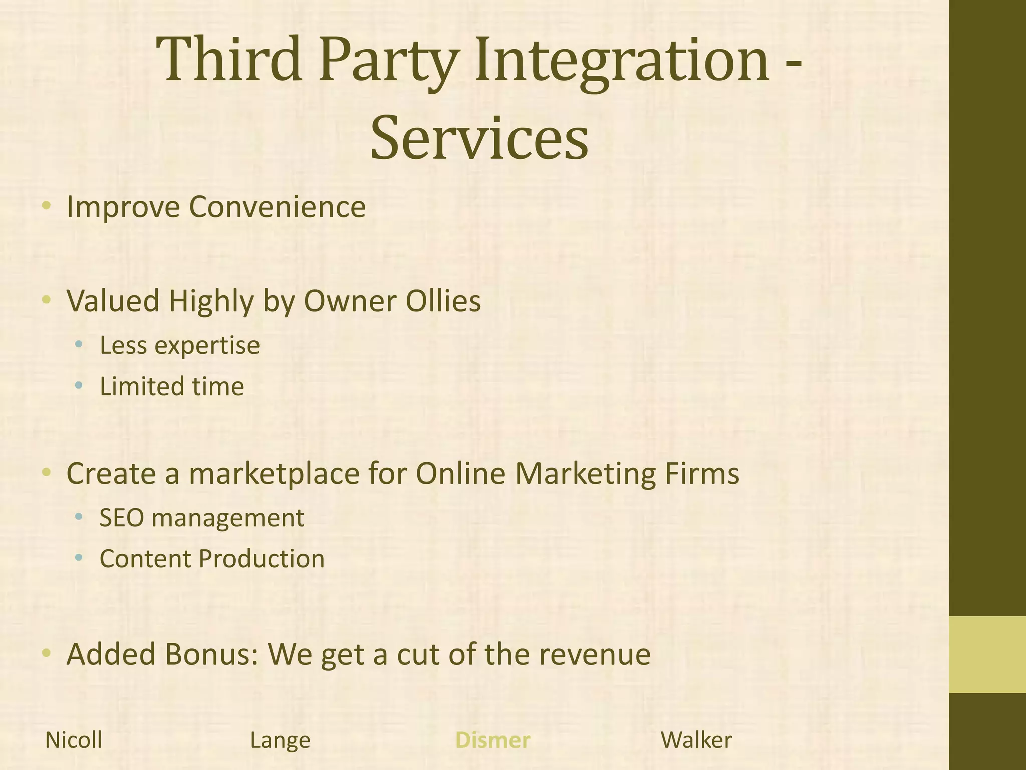 Third Party Integration -
                 Services
• Improve Convenience

• Valued Highly by Owner Ollies
  • Less expertise
  • Limited time


• Create a marketplace for Online Marketing Firms
  • SEO management
  • Content Production


• Added Bonus: We get a cut of the revenue

Nicoll           Lange       Dismer          Walker
 