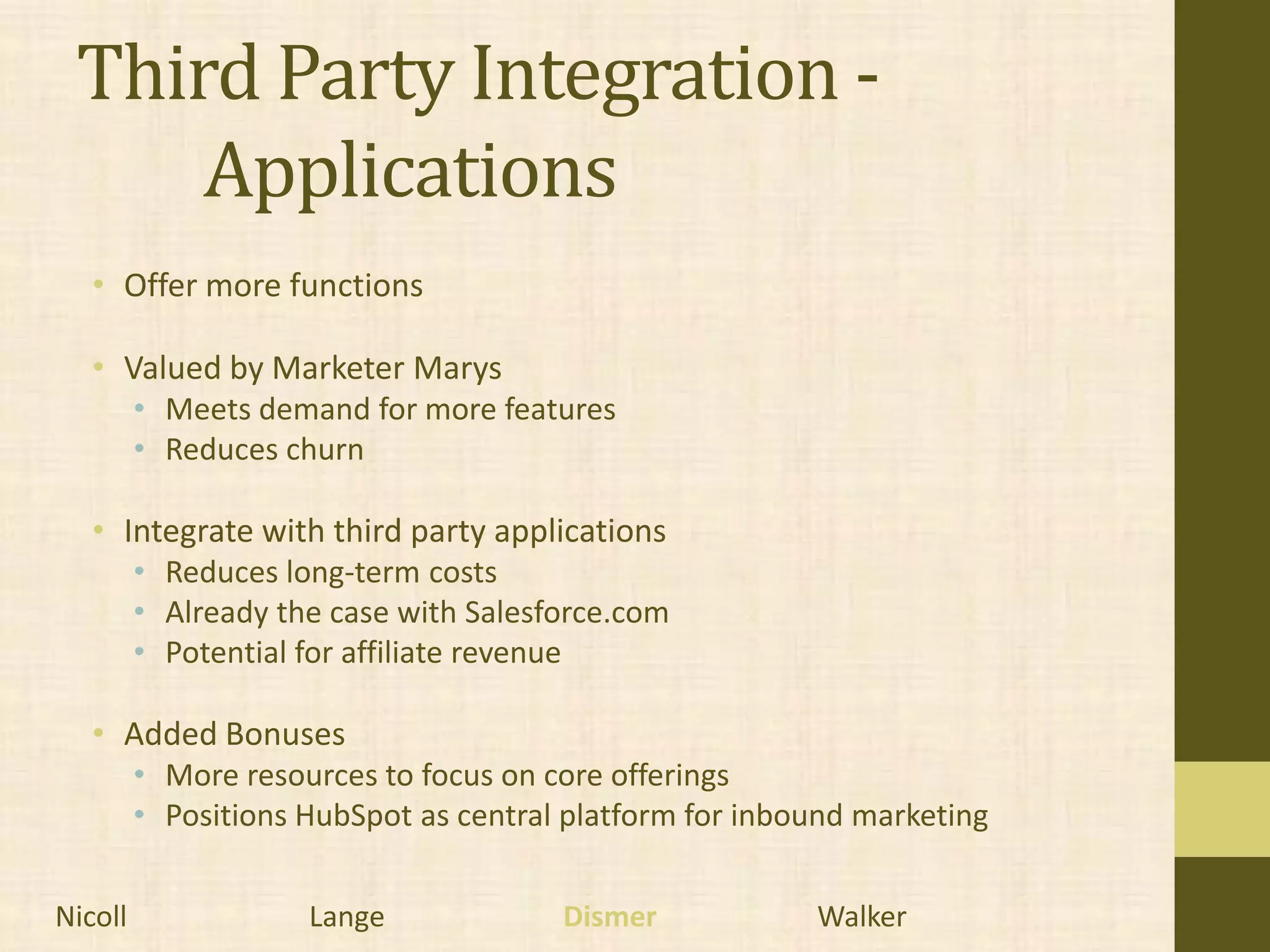 Third Party Integration -
     Applications
   • Offer more functions

   • Valued by Marketer Marys
         • Meets demand for more features
         • Reduces churn

   • Integrate with third party applications
         • Reduces long-term costs
         • Already the case with Salesforce.com
         • Potential for affiliate revenue

   • Added Bonuses
         • More resources to focus on core offerings
         • Positions HubSpot as central platform for inbound marketing


Nicoll               Lange             Dismer            Walker
 