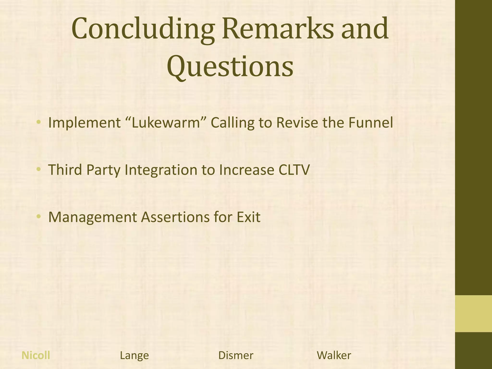 Concluding Remarks and
               Questions
  • Implement “Lukewarm” Calling to Revise the Funnel

  • Third Party Integration to Increase CLTV

  • Management Assertions for Exit




Nicoll        Lange          Dismer            Walker
 