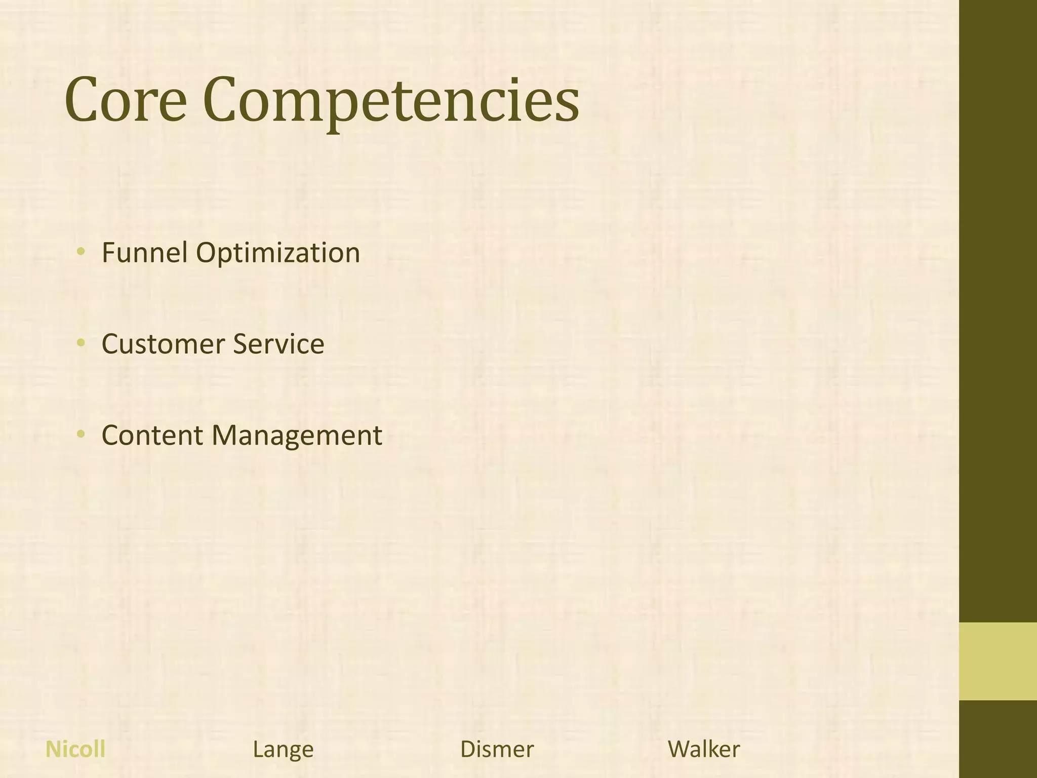 Core Competencies

  • Funnel Optimization

  • Customer Service

  • Content Management




Nicoll         Lange      Dismer   Walker
 