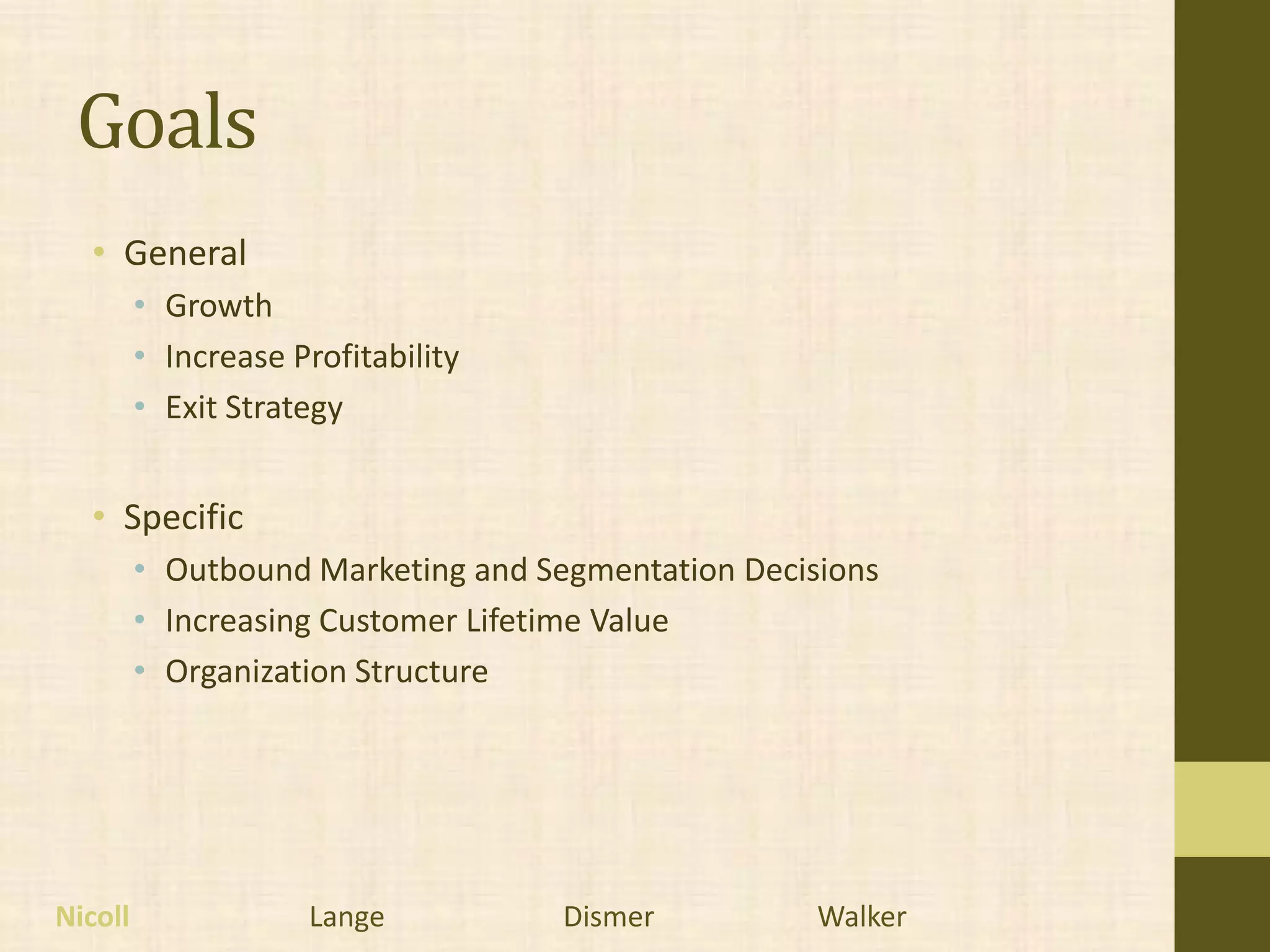Goals
  • General
         • Growth
         • Increase Profitability
         • Exit Strategy


  • Specific
         • Outbound Marketing and Segmentation Decisions
         • Increasing Customer Lifetime Value
         • Organization Structure




Nicoll               Lange          Dismer          Walker
 