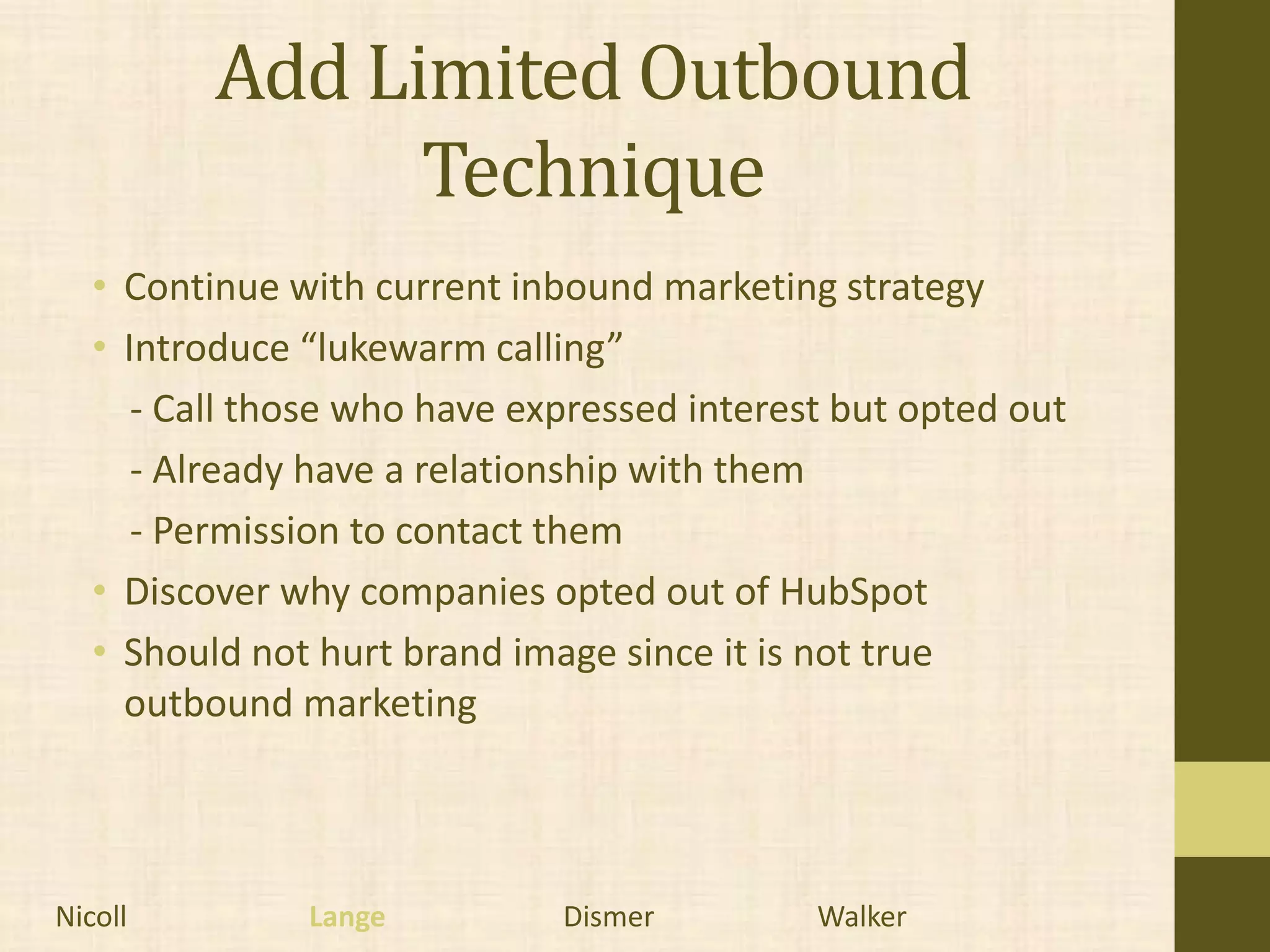 Add Limited Outbound
                Technique
   • Continue with current inbound marketing strategy
   • Introduce “lukewarm calling”
      - Call those who have expressed interest but opted out
      - Already have a relationship with them
      - Permission to contact them
   • Discover why companies opted out of HubSpot
   • Should not hurt brand image since it is not true
     outbound marketing



Nicoll         Lange          Dismer         Walker
 