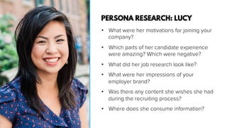 •  What were her motivations for joining your
company?
•  Which parts of her candidate experience
were amazing? Which were negative?
•  What did her job research look like?
•  What were her impressions of your
employer brand?
•  Was there any content she wishes she had
during the recruiting process?
•  Where does she consume information?
PERSONA RESEARCH: LUCY
 