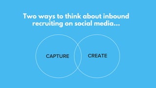 Two ways to think about inbound
recruiting on social media…
CAPTURE CREATE
 