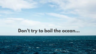 Don’t try to boil the ocean…
 