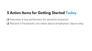q  Interview 5 top performers for persona research.
q  Record a Facebook Live video about employees’ day-to-day.
5 Action Items for Getting Started Today
 