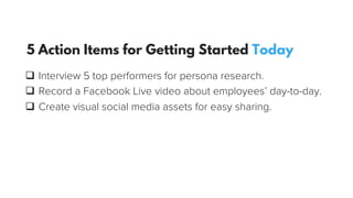 q  Interview 5 top performers for persona research.
q  Record a Facebook Live video about employees’ day-to-day.
q  Create visual social media assets for easy sharing.
5 Action Items for Getting Started Today
 