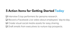 q  Interview 5 top performers for persona research.
q  Record a Facebook Live video about employees’ day-to-day.
q  Create visual social media assets for easy sharing.
q  Draft emails from executives to nurture top prospects.
5 Action Items for Getting Started Today
 