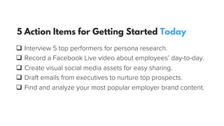 q  Interview 5 top performers for persona research.
q  Record a Facebook Live video about employees’ day-to-day.
q  Create visual social media assets for easy sharing.
q  Draft emails from executives to nurture top prospects.
q  Find and analyze your most popular employer brand content.
5 Action Items for Getting Started Today
 