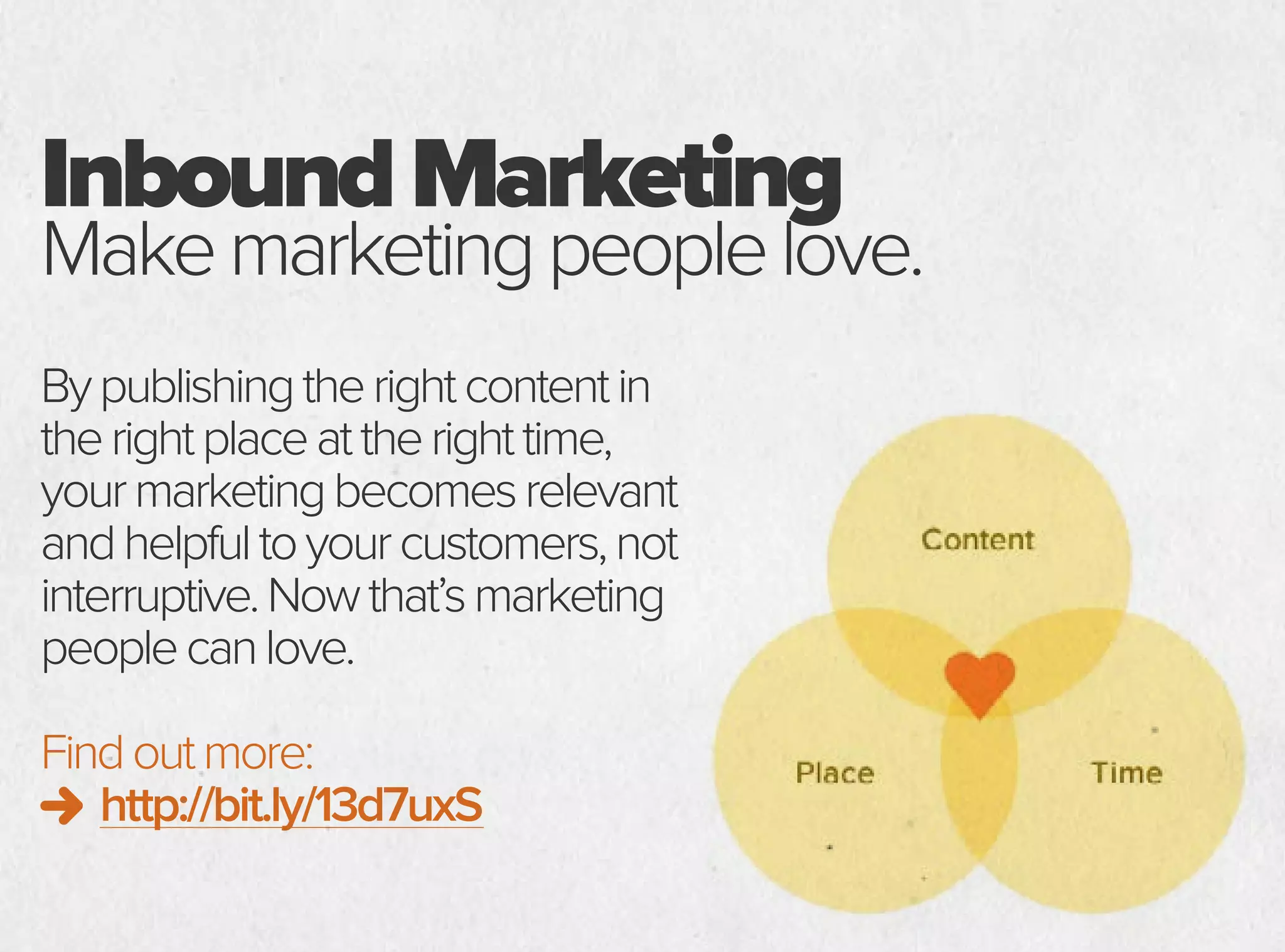 InboundMarketing
Makemarketingpeoplelove.
Bypublishingtherightcontentin
therightplaceattherighttime,
yourmarketingbecomesrelevant
andhelpfultoyourcustomers,not
interruptive.Nowthat’smarketing
peoplecanlove.
Findoutmore:
http://bit.ly/13d7uxS
 