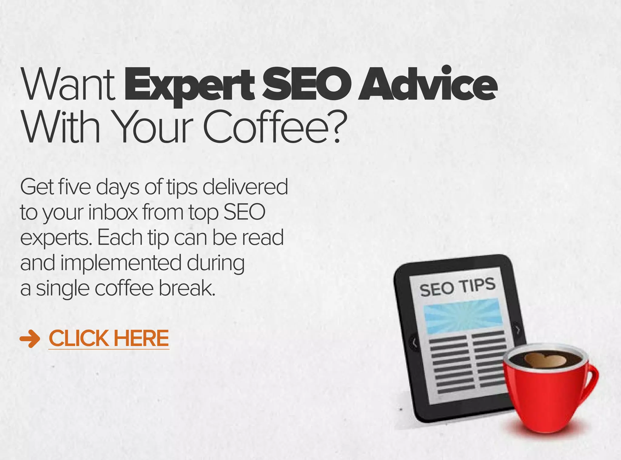WantExpertSEOAdvice
WithYourCoffee?
Getfivedaysoftipsdelivered
toyourinboxfromtopSEO
experts.Eachtipcanberead
andimplementedduring
asinglecoffeebreak.
CLICKHERE
 