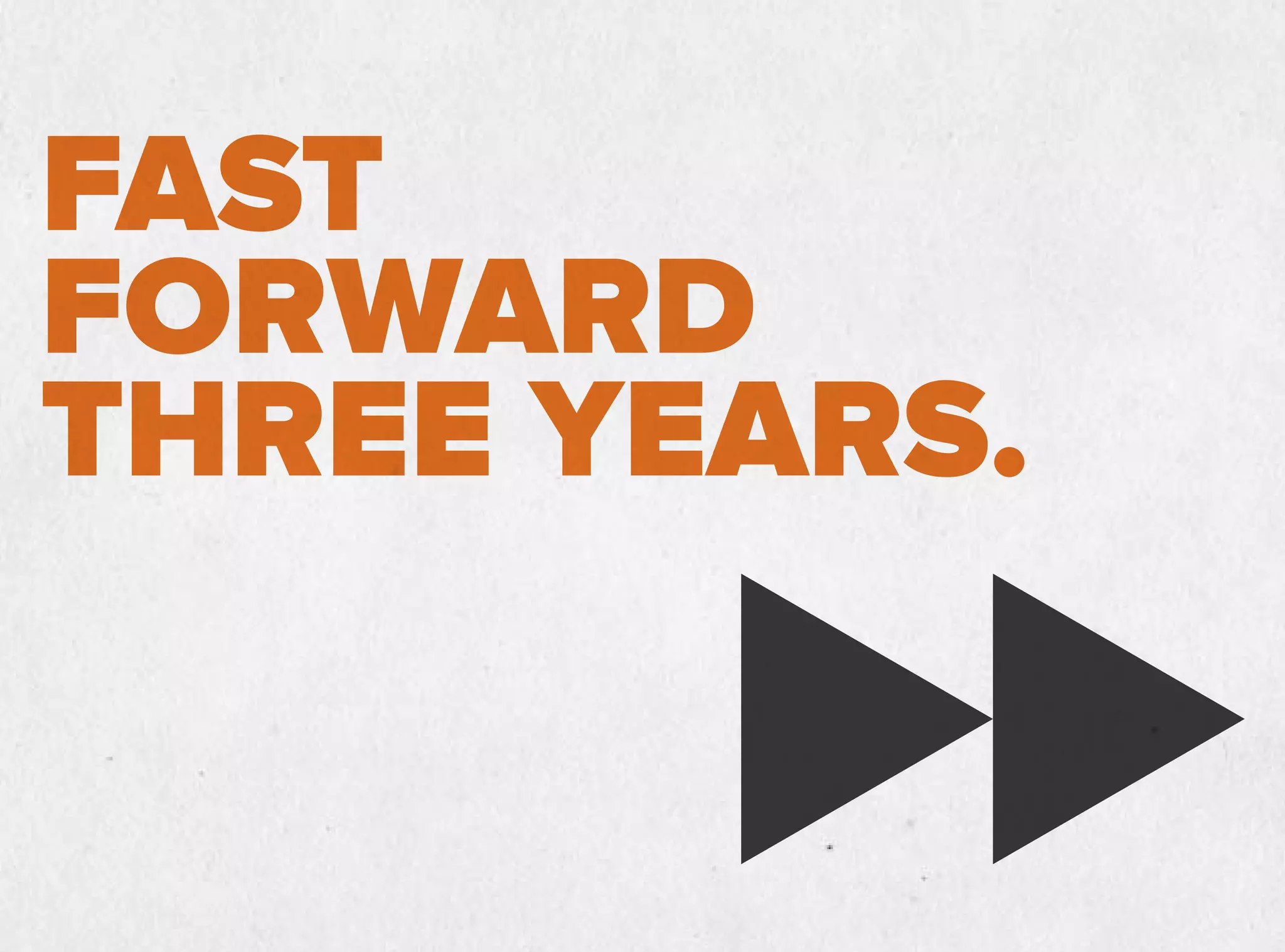 FAST
FORWARD
THREE YEARS.
 