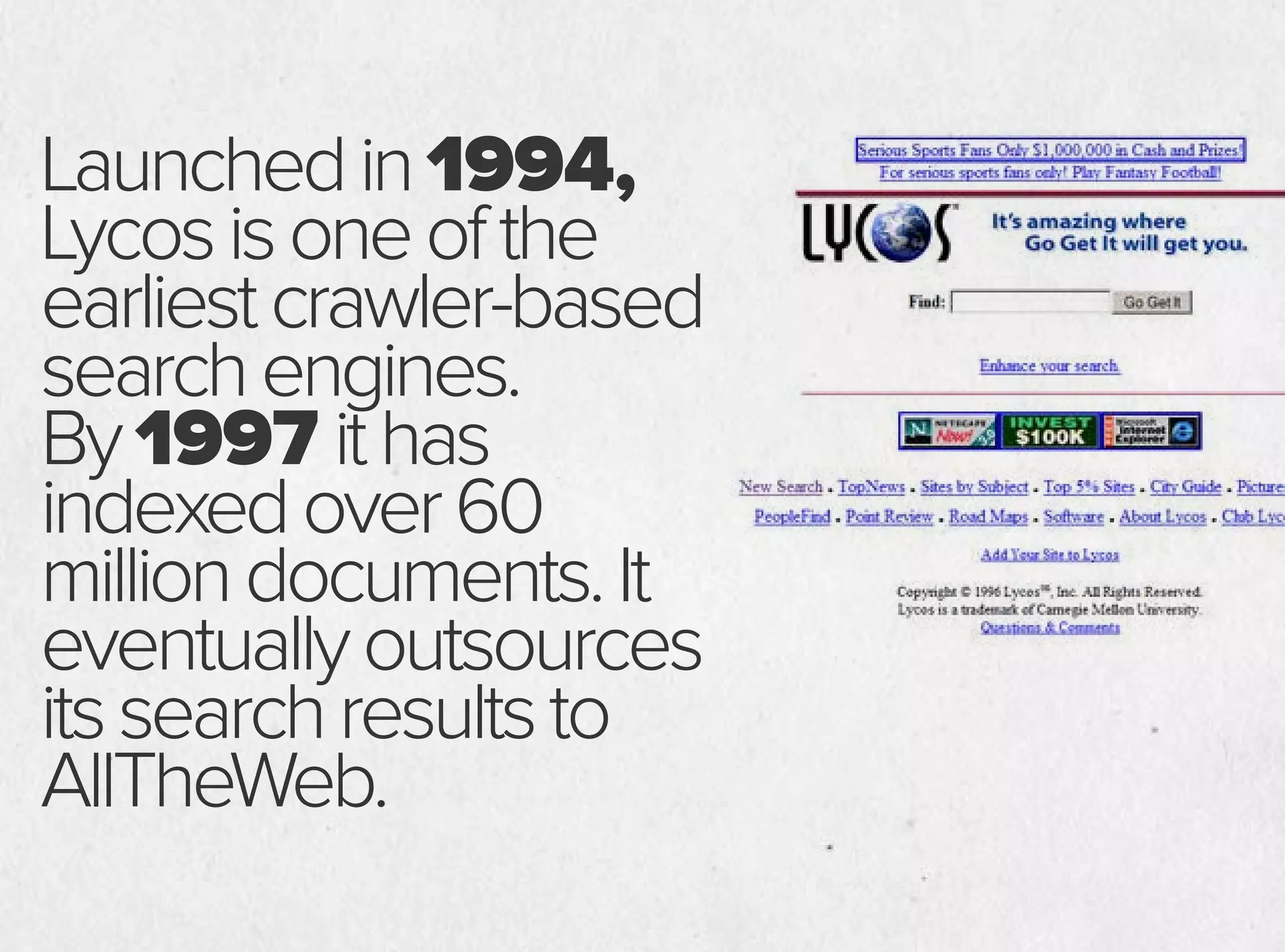 Launchedin1994,
Lycosisoneofthe
earliestcrawler-based
searchengines.
By1997 ithas
indexedover60
milliondocuments.It
eventuallyoutsources
itssearchresultsto
AllTheWeb.
 