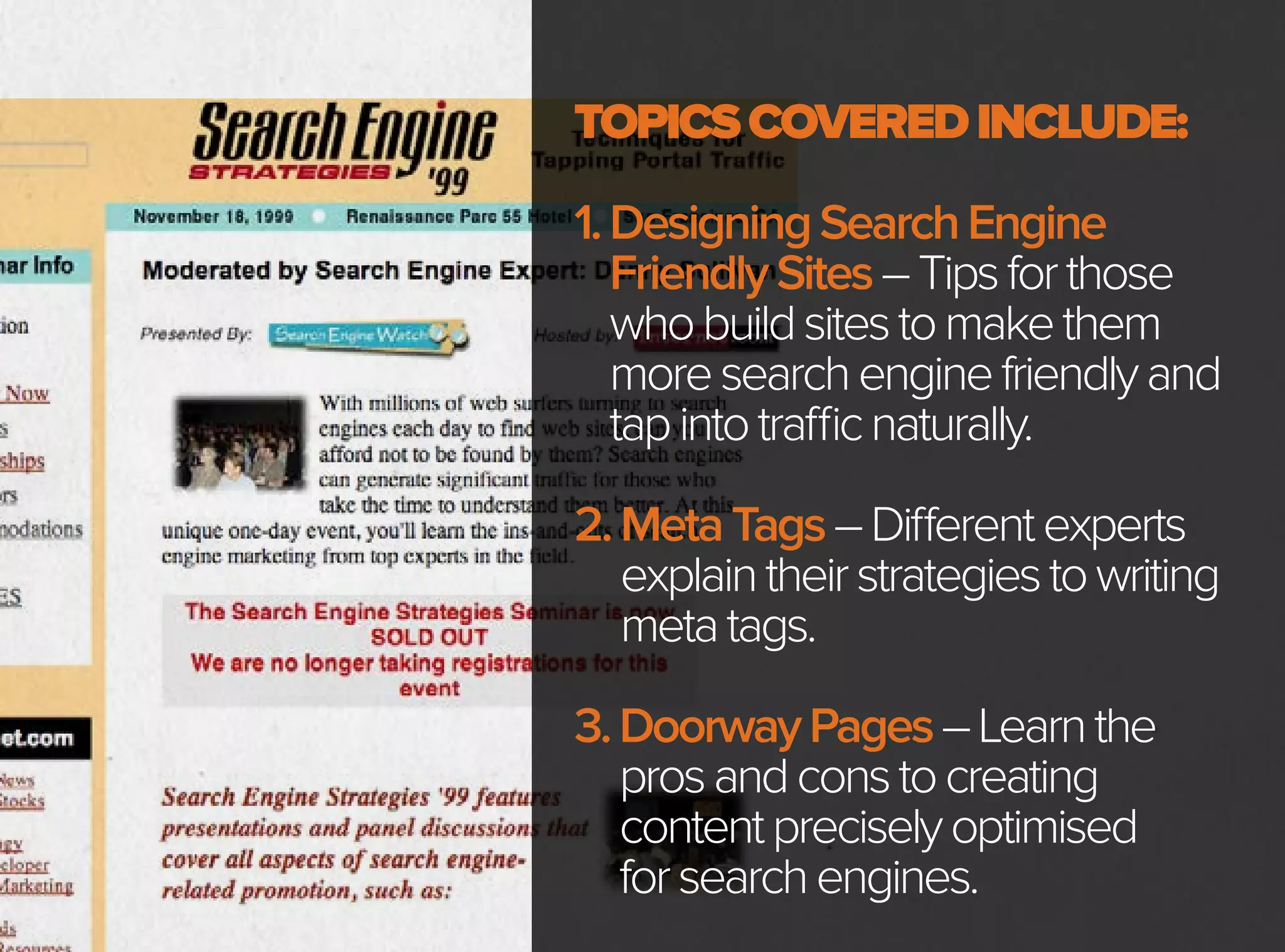TOPICSCOVEREDINCLUDE:
1.DesigningSearchEngine
FriendlySites–Tipsforthose
whobuildsitestomakethem
moresearchenginefriendlyand
tapintotrafficnaturally.
2.MetaTags–Differentexperts
explaintheirstrategiestowriting
metatags.
3.DoorwayPages–Learnthe
prosandconstocreating
contentpreciselyoptimised
forsearchengines.
 