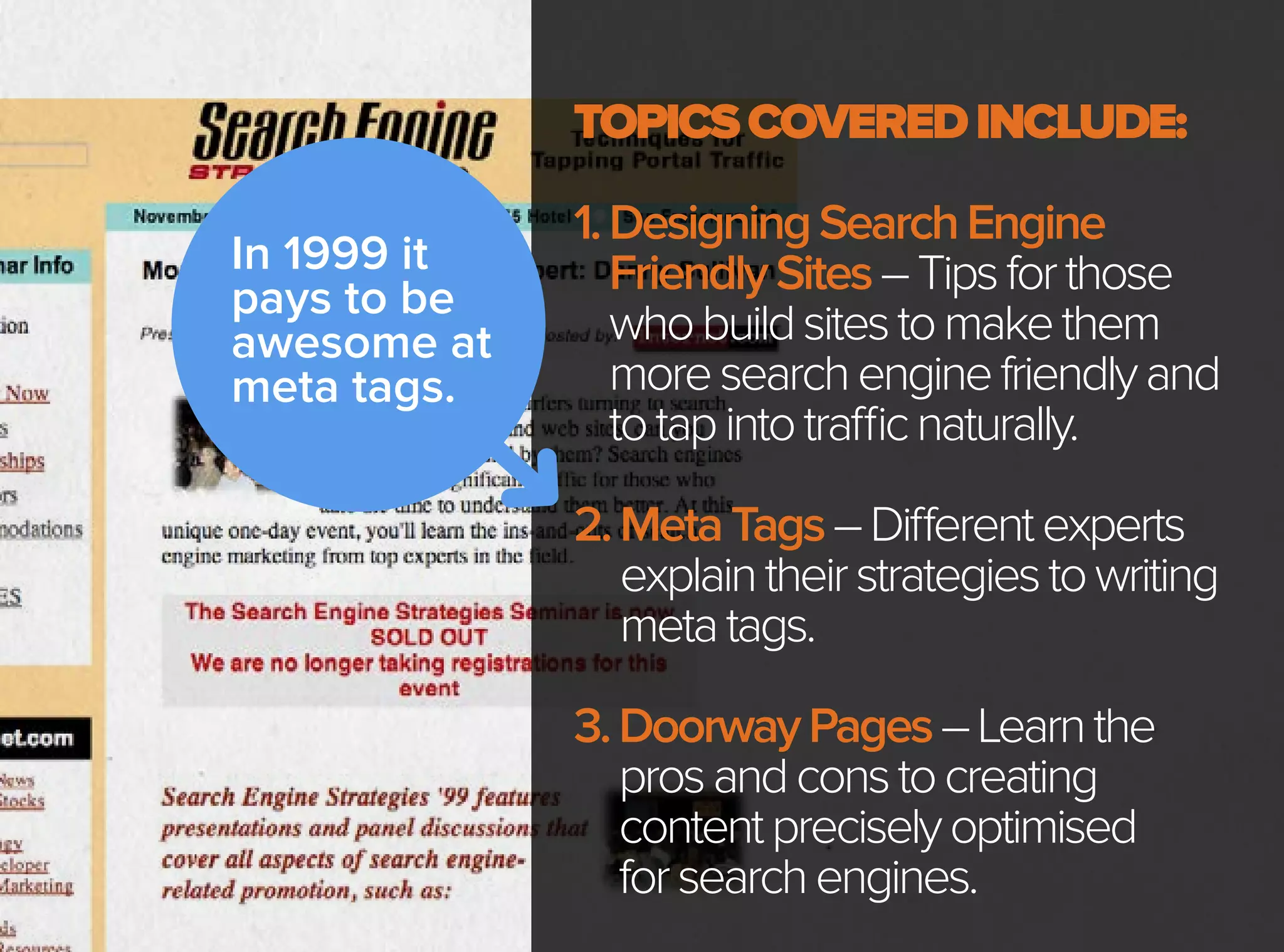 In 1999 it
pays to be
awesome at
meta tags.
TOPICSCOVEREDINCLUDE:
1.DesigningSearchEngine
FriendlySites–Tipsforthose
whobuildsitestomakethem
moresearchenginefriendlyand
totapintotrafficnaturally.
2.MetaTags–Differentexperts
explaintheirstrategiestowriting
metatags.
3.DoorwayPages–Learnthe
prosandconstocreating
contentpreciselyoptimised
forsearchengines.
 