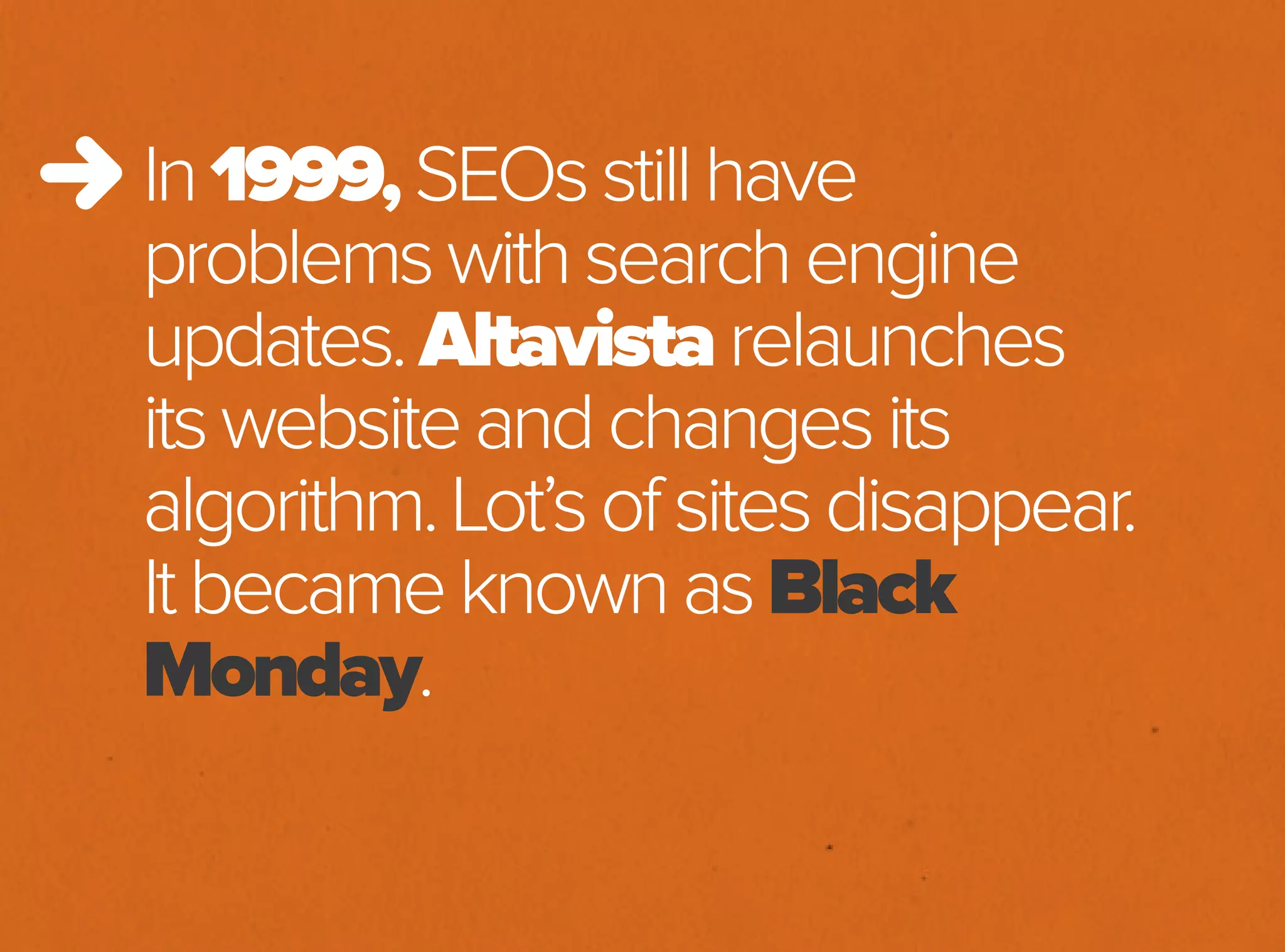 In1999,SEOsstillhave
problemswithsearchengine
updates.Altavistarelaunches
itswebsiteandchangesits
algorithm.Lot’sofsitesdisappear.
ItbecameknownasBlack
Monday.
 
