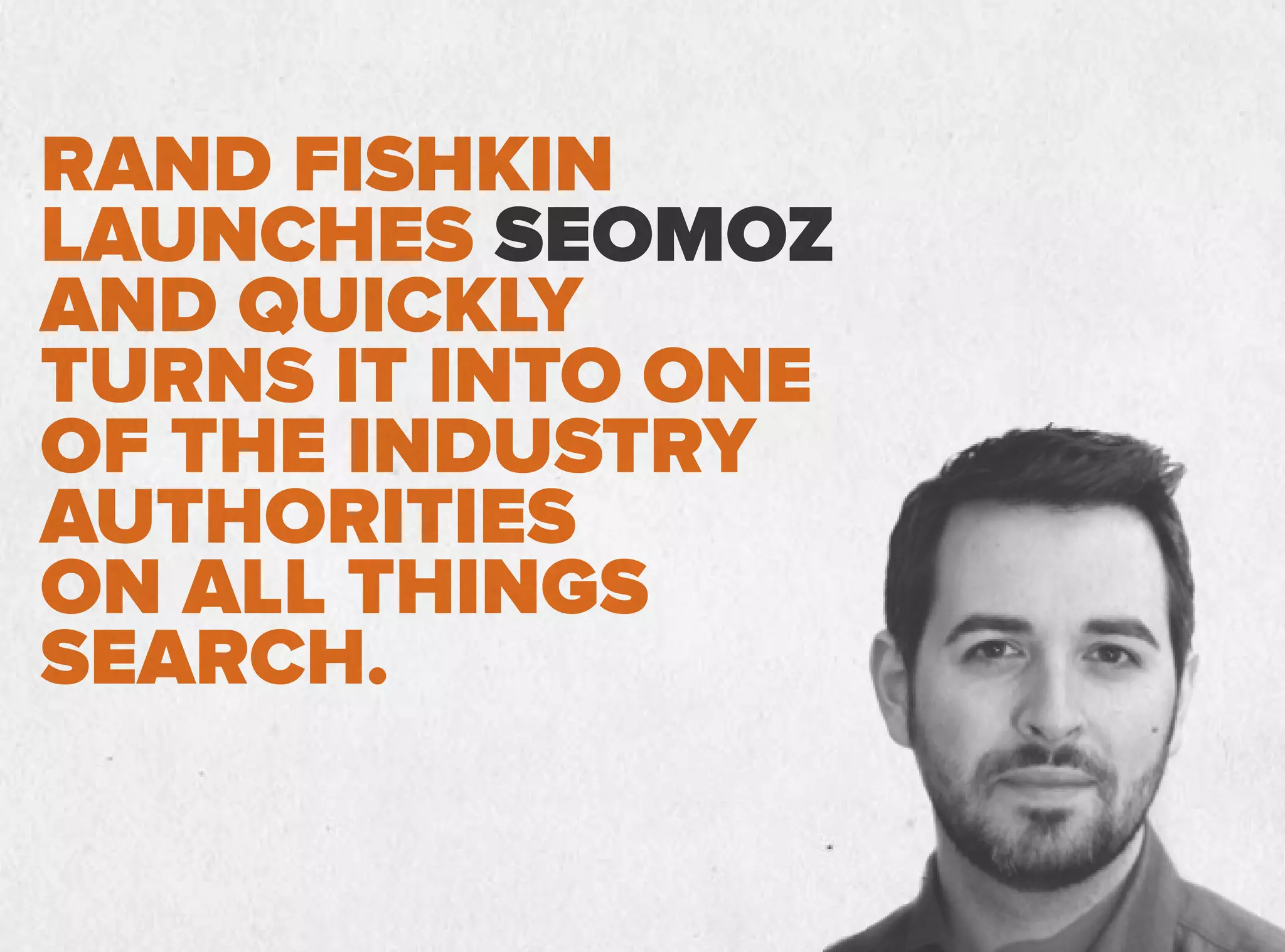 RAND FISHKIN
LAUNCHES SEOMOZ
AND QUICKLY
TURNS IT INTO ONE
OF THE INDUSTRY
AUTHORITIES
ON ALL THINGS
SEARCH.
 