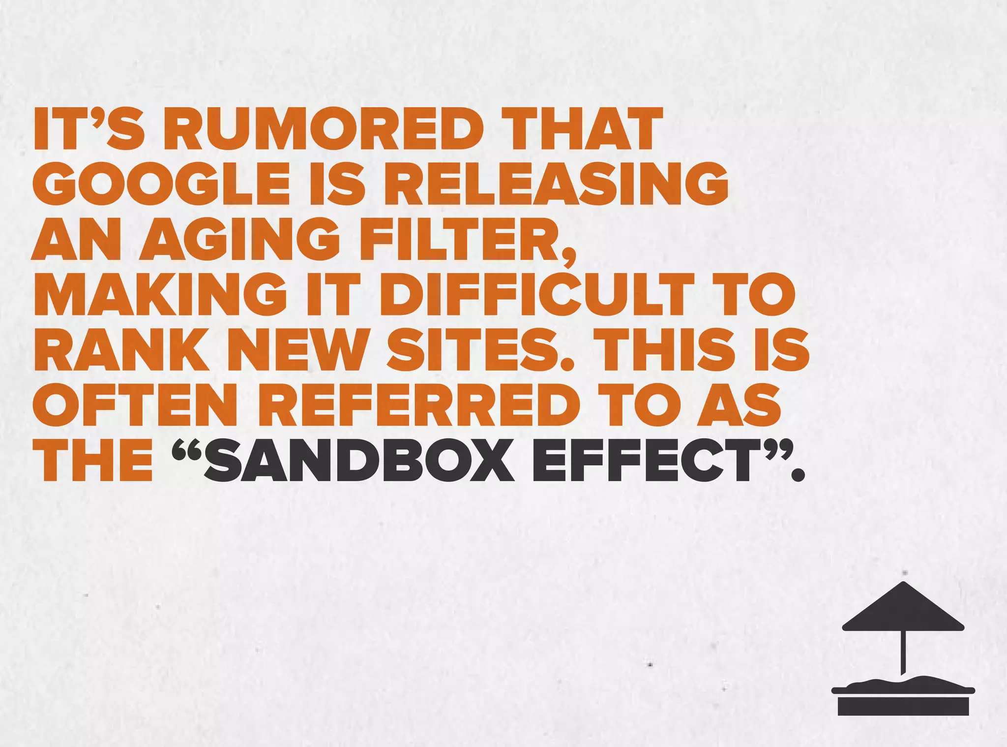 IT’S RUMORED THAT
GOOGLE IS RELEASING
AN AGING FILTER,
MAKING IT DIFFICULT TO
RANK NEW SITES. THIS IS
OFTEN REFERRED TO AS
THE “SANDBOX EFFECT”.
 