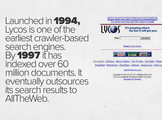 Launchedin1994,
Lycosisoneofthe
earliestcrawler-based
searchengines.
By1997 ithas
indexedover60
milliondocuments.It
eventuallyoutsources
itssearchresultsto
AllTheWeb.
 