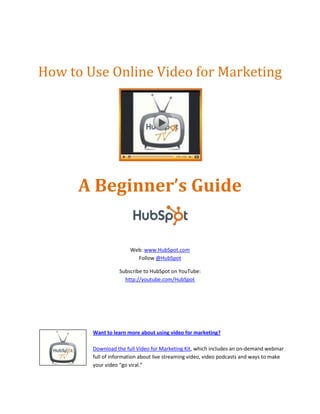How to Use Online Video for Marketing




      A Beginner’s Guide


                       Web: www.HubSpot.com
                         Follow @HubSpot

                  Subscribe to HubSpot on YouTube:
                    http://youtube.com/HubSpot




        Want to learn more about using video for marketing?

        Download the full Video for Marketing Kit, which includes an on-demand webinar
        full of information about live streaming video, video podcasts and ways to make
        your video “go viral.”
 