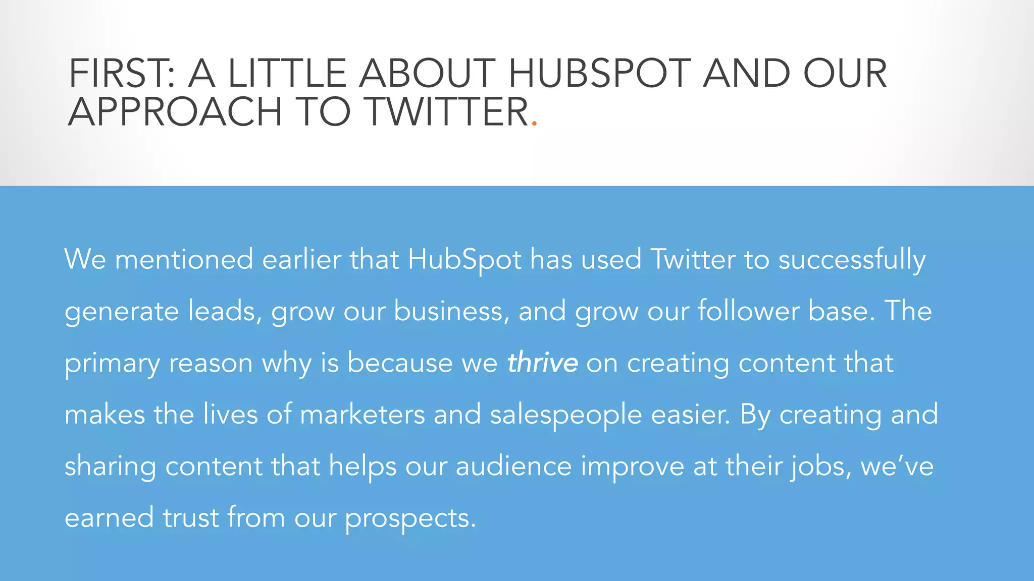 We mentioned earlier that HubSpot has used Twitter to successfully
generate leads, grow our business, and grow our follower base. The
primary reason why is because we thrive on creating content that
makes the lives of marketers and salespeople easier. By creating and
sharing content that helps our audience improve at their jobs, we’ve
earned trust from our prospects.
FIRST: A LITTLE ABOUT HUBSPOT AND OUR
APPROACH TO TWITTER.
 