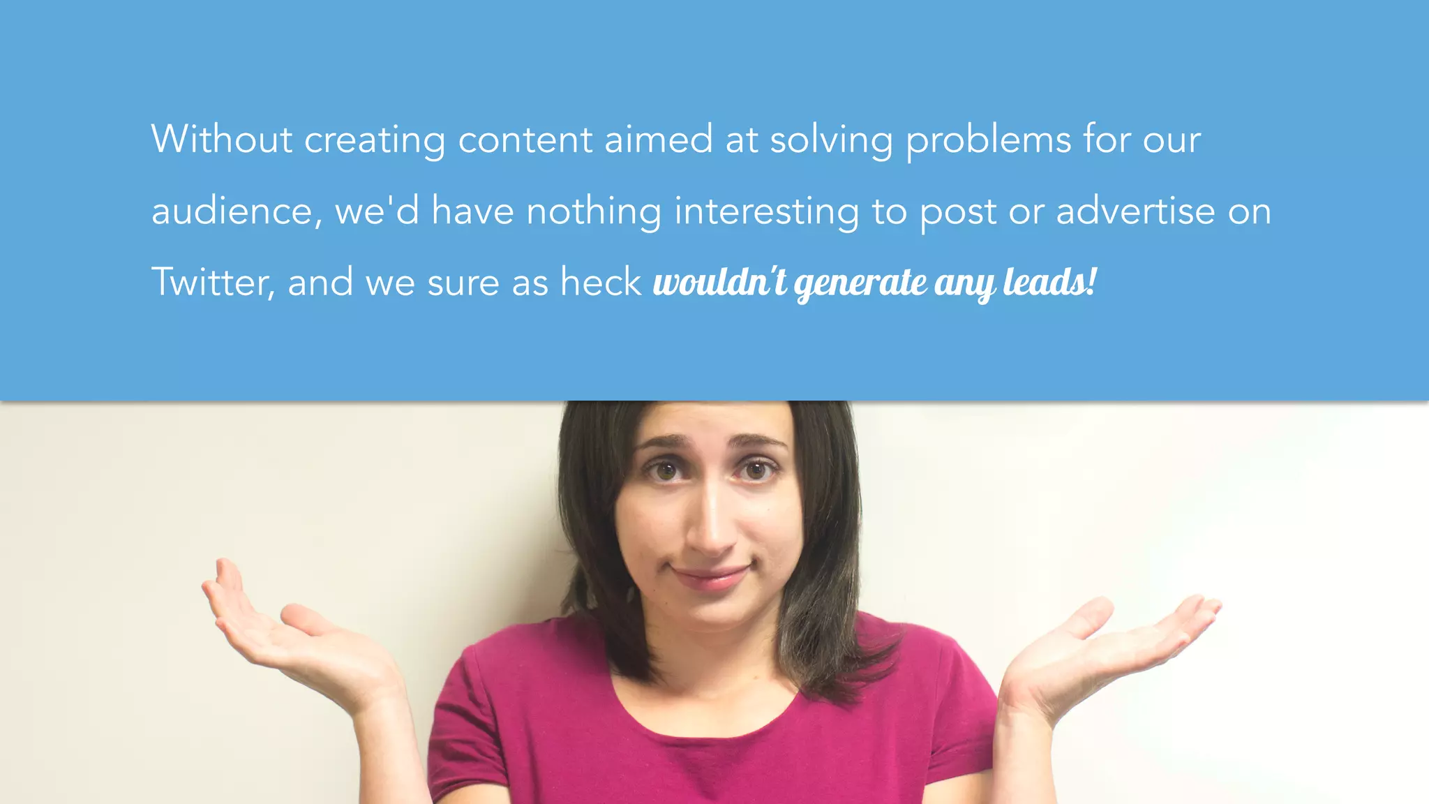 Without creating content aimed at solving problems for our
audience, we'd have nothing interesting to post or advertise on
Twitter, and we sure as heck wouldn't generate any leads!
 