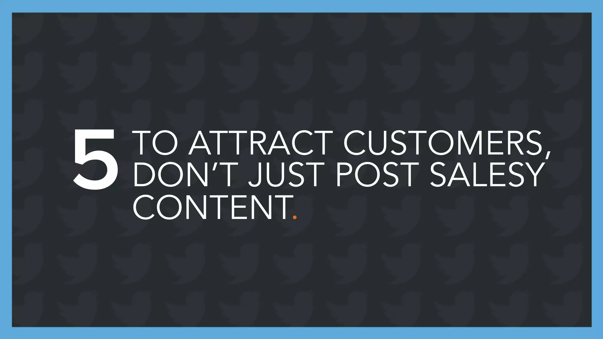 TO ATTRACT CUSTOMERS,
DON’T JUST POST SALESY
CONTENT.
5
 