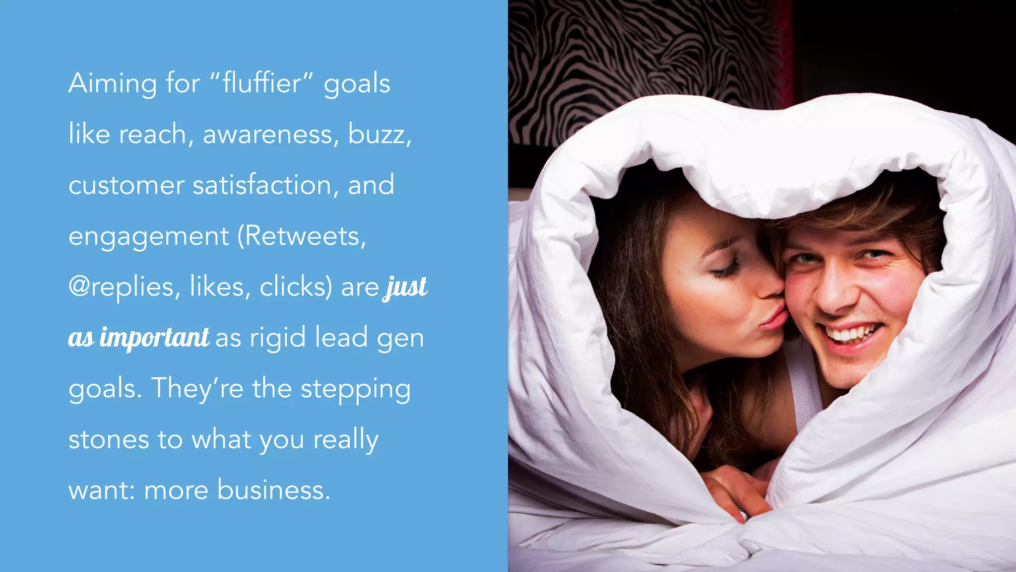 Aiming for “fluffier” goals
like reach, awareness, buzz,
customer satisfaction, and
engagement (Retweets,
@replies, likes, clicks) are just
as important as rigid lead gen
goals. They’re the stepping
stones to what you really
want: more business.
 