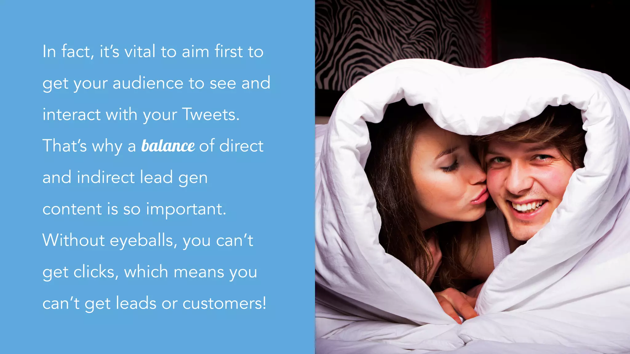 In fact, it’s vital to aim first to
get your audience to see and
interact with your Tweets.
That’s why a balance of direct
and indirect lead gen
content is so important.
Without eyeballs, you can’t
get clicks, which means you
can’t get leads or customers!
 