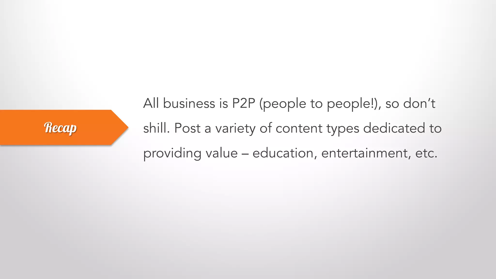 All business is P2P (people to people!), so don’t
shill. Post a variety of content types dedicated to
providing value – education, entertainment, etc.
Recap
 
