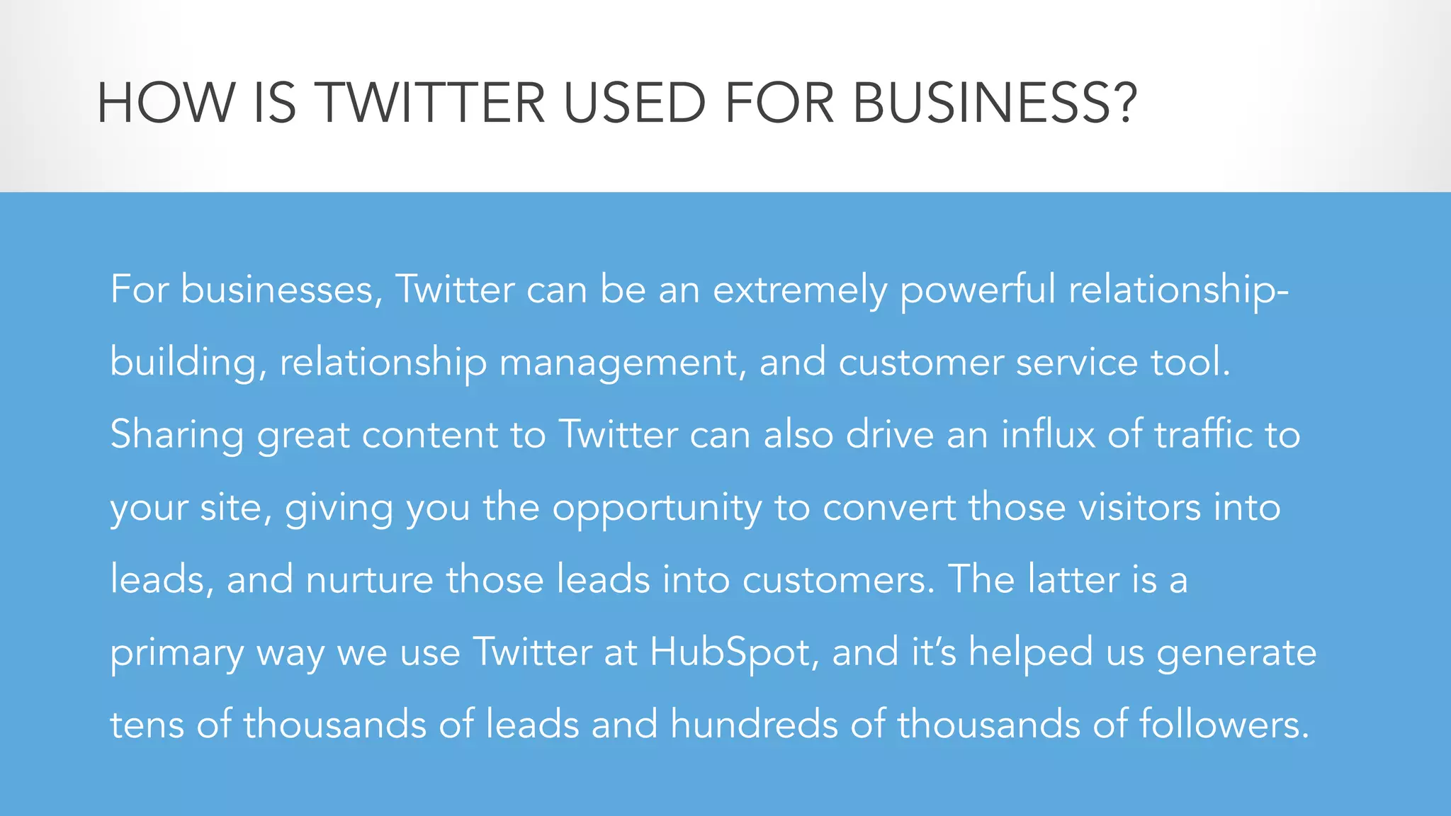 For businesses, Twitter can be an extremely powerful relationship-
building, relationship management, and customer service tool.
Sharing great content to Twitter can also drive an influx of traffic to
your site, giving you the opportunity to convert those visitors into
leads, and nurture those leads into customers. The latter is a
primary way we use Twitter at HubSpot, and it’s helped us generate
tens of thousands of leads and hundreds of thousands of followers.
HOW IS TWITTER USED FOR BUSINESS?
 