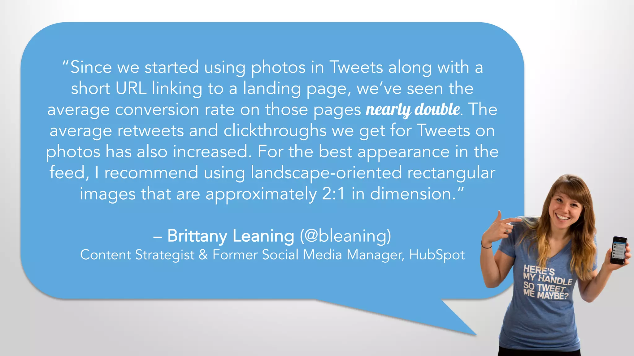 “Since we started using photos in Tweets along with a
short URL linking to a landing page, we’ve seen the
average conversion rate on those pages nearly double. The
average retweets and clickthroughs we get for Tweets on
photos has also increased. For the best appearance in the
feed, I recommend using landscape-oriented rectangular
images that are approximately 2:1 in dimension.”
– Brittany Leaning (@bleaning)
Content Strategist & Former Social Media Manager, HubSpot
 