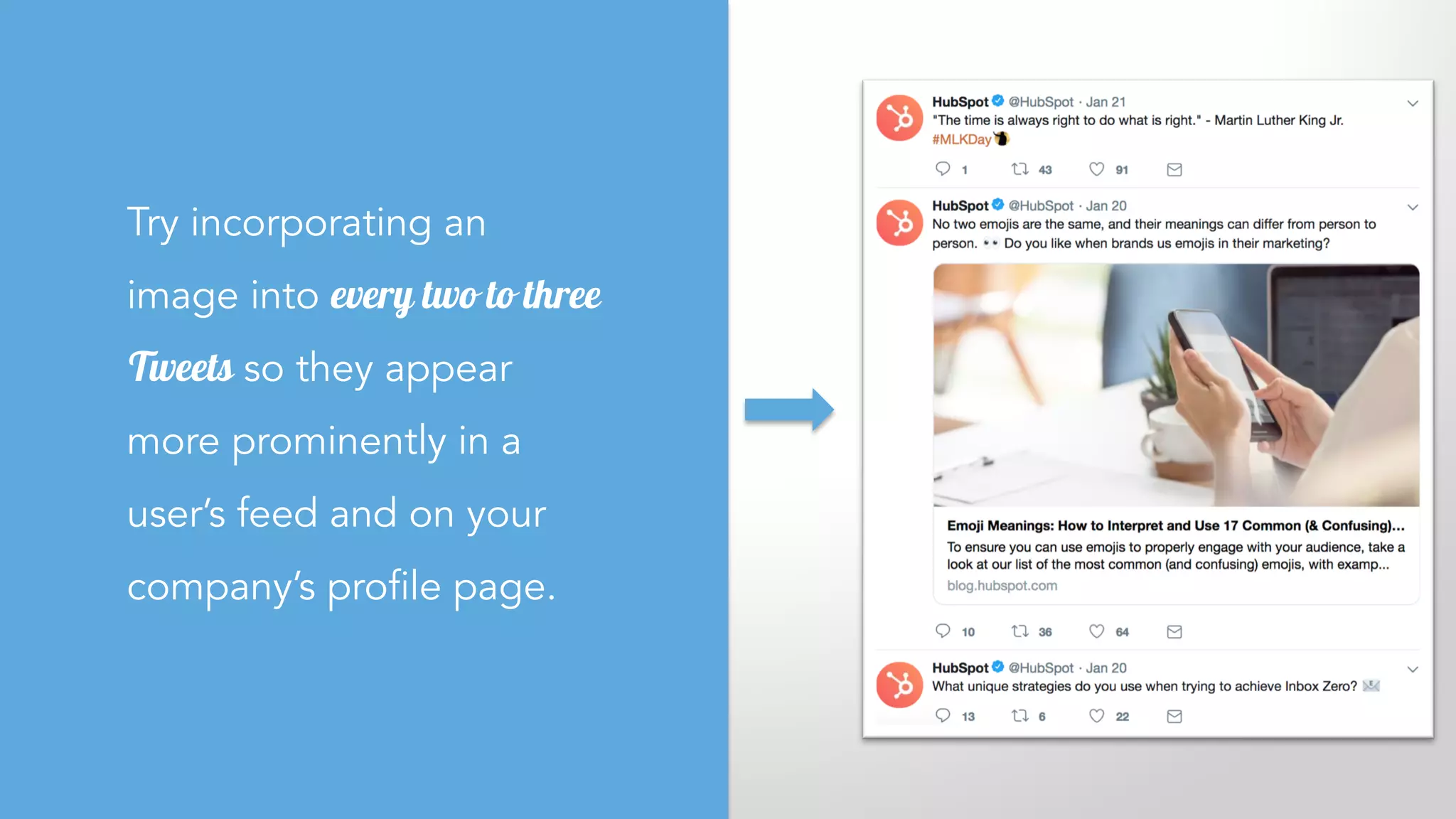 Try incorporating an
image into every two to three
Tweets so they appear
more prominently in a
user’s feed and on your
company’s profile page.
 