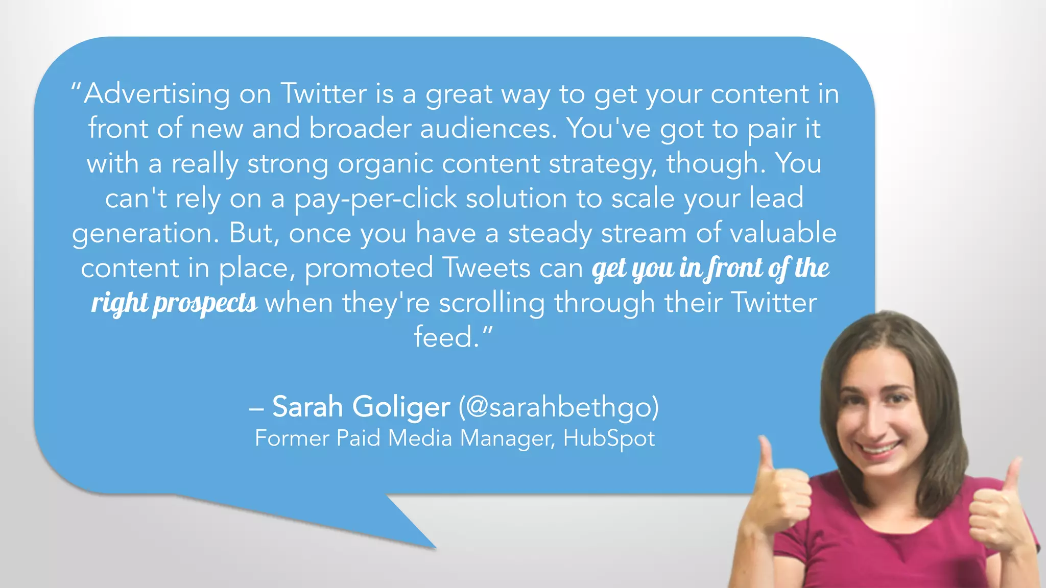 “Advertising on Twitter is a great way to get your content in
front of new and broader audiences. You've got to pair it
with a really strong organic content strategy, though. You
can't rely on a pay-per-click solution to scale your lead
generation. But, once you have a steady stream of valuable
content in place, promoted Tweets can get you in front of the
right prospects when they're scrolling through their Twitter
feed.”
– Sarah Goliger (@sarahbethgo)
Former Paid Media Manager, HubSpot
 