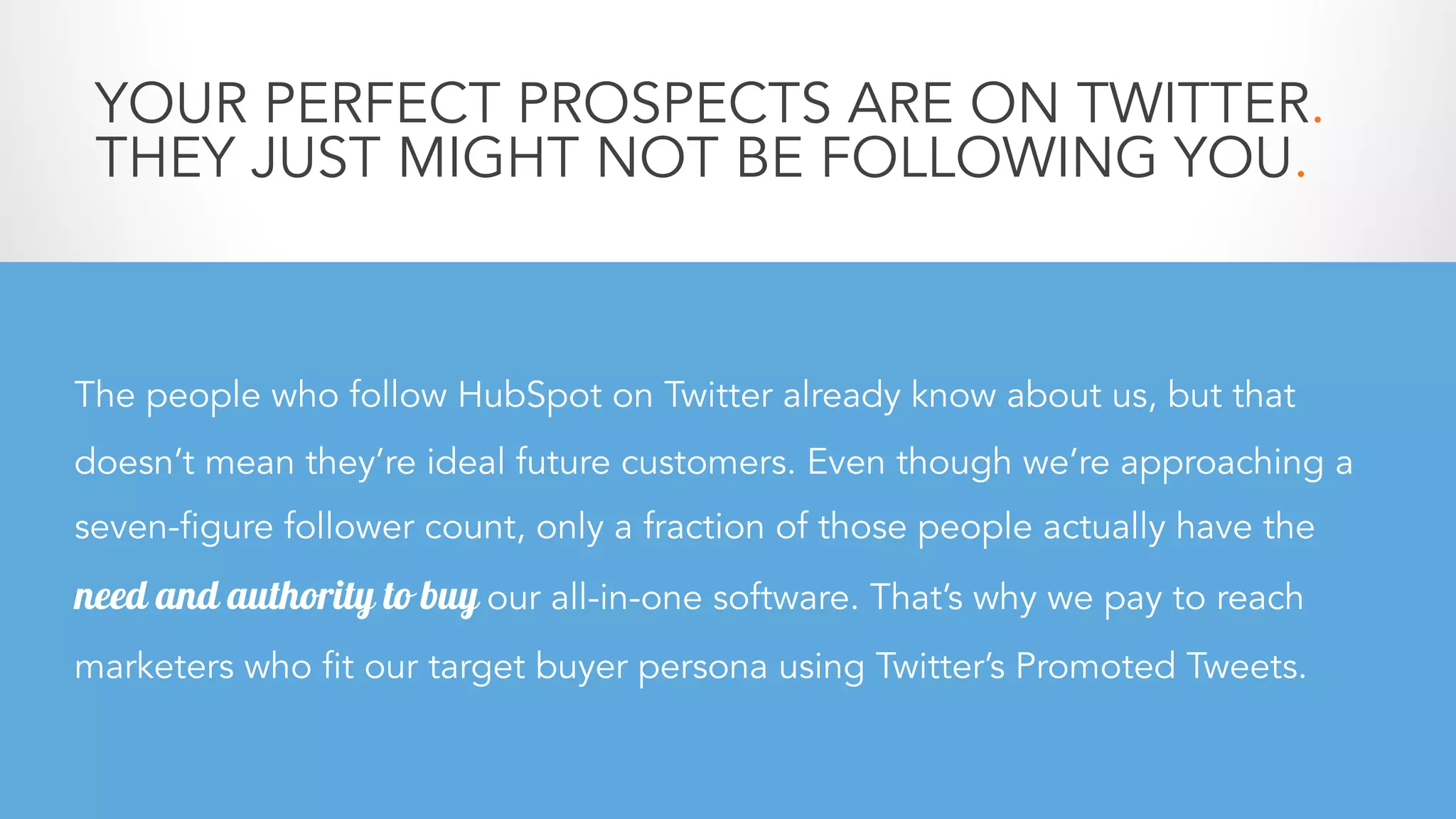 YOUR PERFECT PROSPECTS ARE ON TWITTER.
THEY JUST MIGHT NOT BE FOLLOWING YOU.
The people who follow HubSpot on Twitter already know about us, but that
doesn’t mean they’re ideal future customers. Even though we’re approaching a
seven-figure follower count, only a fraction of those people actually have the
need and authority to buy our all-in-one software. That’s why we pay to reach
marketers who fit our target buyer persona using Twitter’s Promoted Tweets.
 