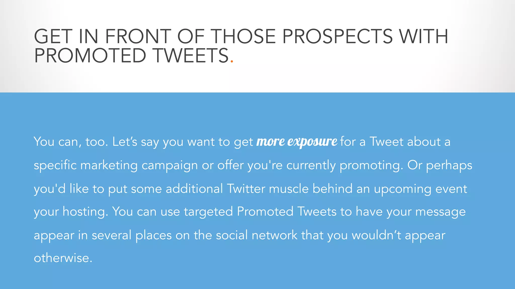 GET IN FRONT OF THOSE PROSPECTS WITH
PROMOTED TWEETS.
You can, too. Let’s say you want to get more exposure for a Tweet about a
specific marketing campaign or offer you're currently promoting. Or perhaps
you'd like to put some additional Twitter muscle behind an upcoming event
your hosting. You can use targeted Promoted Tweets to have your message
appear in several places on the social network that you wouldn’t appear
otherwise.
 