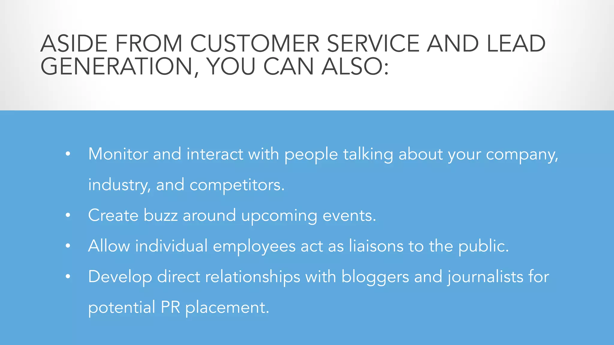 • Monitor and interact with people talking about your company,
industry, and competitors.
• Create buzz around upcoming events.
• Allow individual employees act as liaisons to the public.
• Develop direct relationships with bloggers and journalists for
potential PR placement.
ASIDE FROM CUSTOMER SERVICE AND LEAD
GENERATION, YOU CAN ALSO:
 