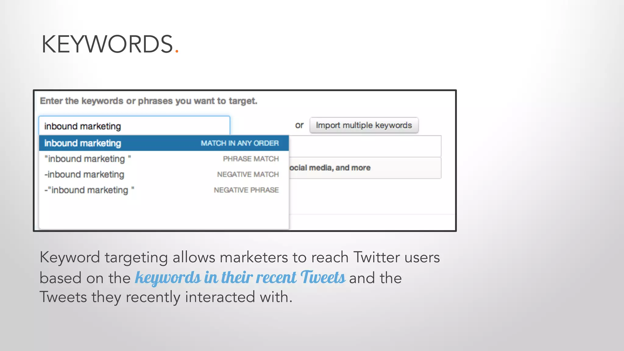 KEYWORDS.
Keyword targeting allows marketers to reach Twitter users
based on the keywords in their recent Tweets and the
Tweets they recently interacted with.
 