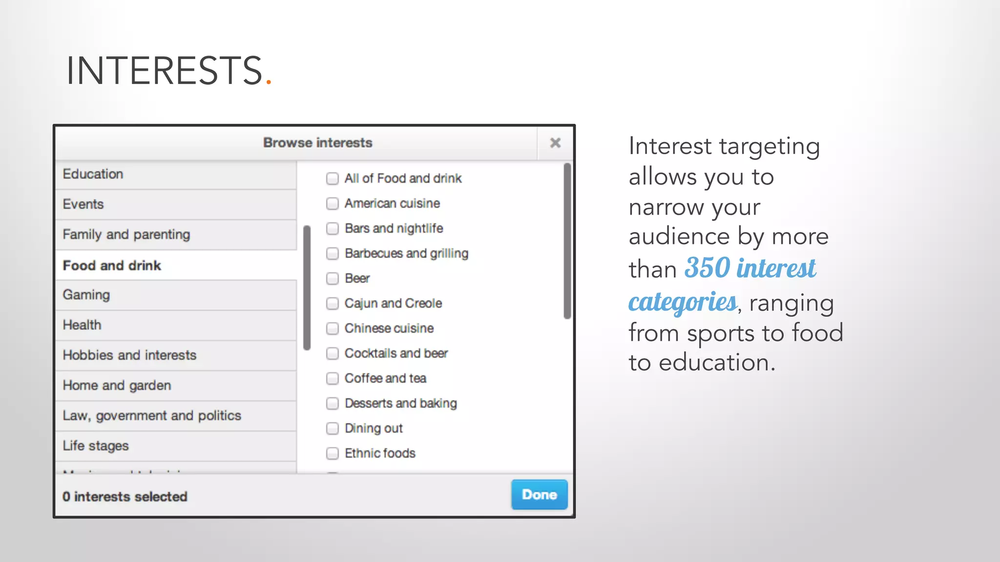 INTERESTS.
Interest targeting
allows you to
narrow your
audience by more
than 350 interest
categories, ranging
from sports to food
to education.
 
