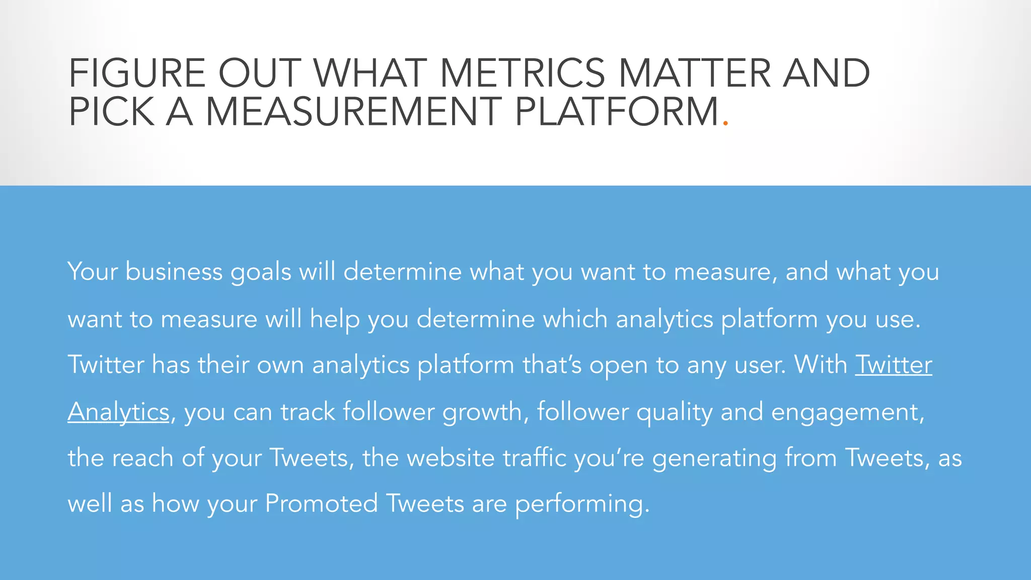 FIGURE OUT WHAT METRICS MATTER AND
PICK A MEASUREMENT PLATFORM.
Your business goals will determine what you want to measure, and what you
want to measure will help you determine which analytics platform you use.
Twitter has their own analytics platform that’s open to any user. With Twitter
Analytics, you can track follower growth, follower quality and engagement,
the reach of your Tweets, the website traffic you’re generating from Tweets, as
well as how your Promoted Tweets are performing.
 