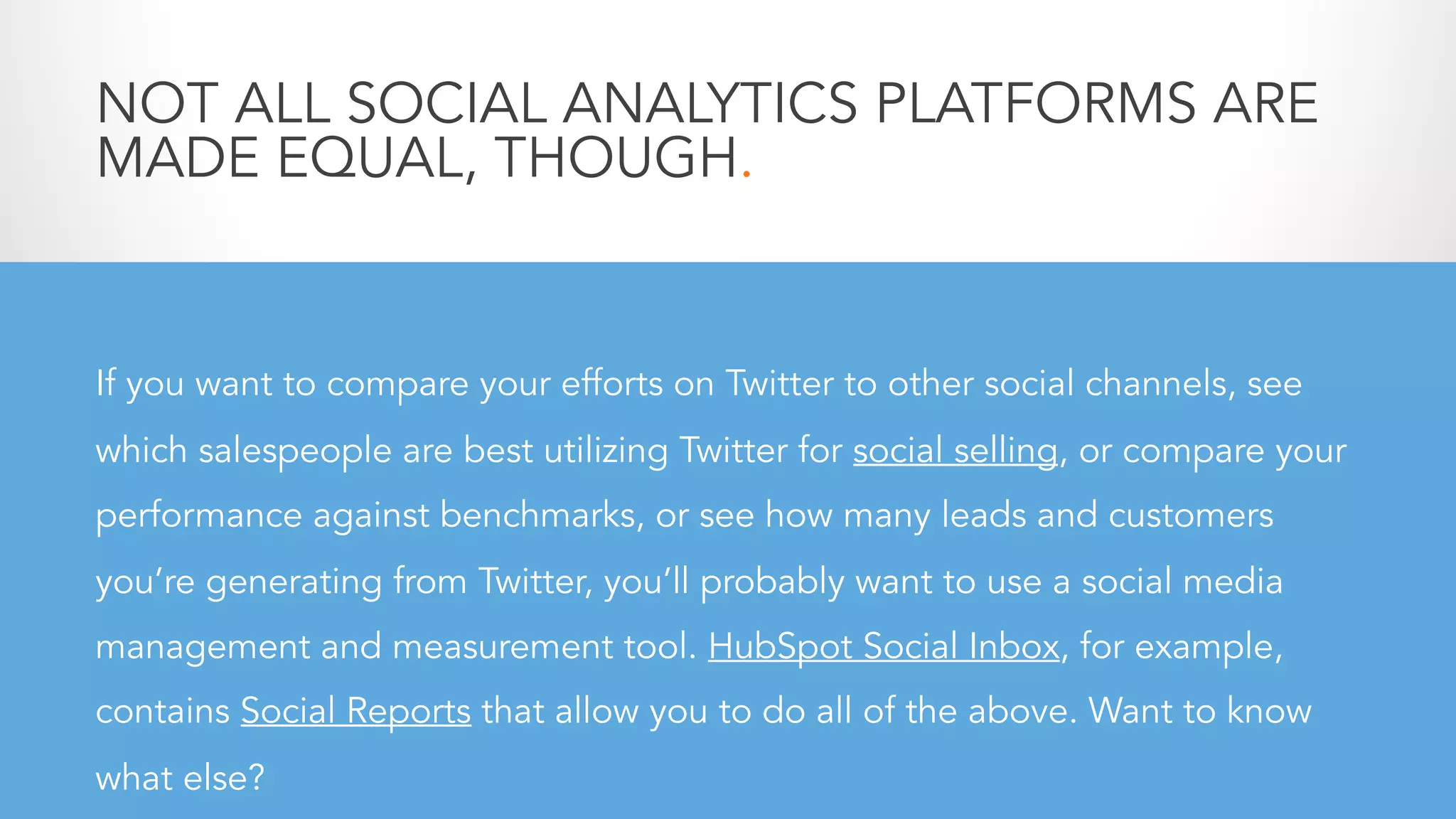 NOT ALL SOCIAL ANALYTICS PLATFORMS ARE
MADE EQUAL, THOUGH.
If you want to compare your efforts on Twitter to other social channels, see
which salespeople are best utilizing Twitter for social selling, or compare your
performance against benchmarks, or see how many leads and customers
you’re generating from Twitter, you’ll probably want to use a social media
management and measurement tool. HubSpot Social Inbox, for example,
contains Social Reports that allow you to do all of the above. Want to know
what else?
 