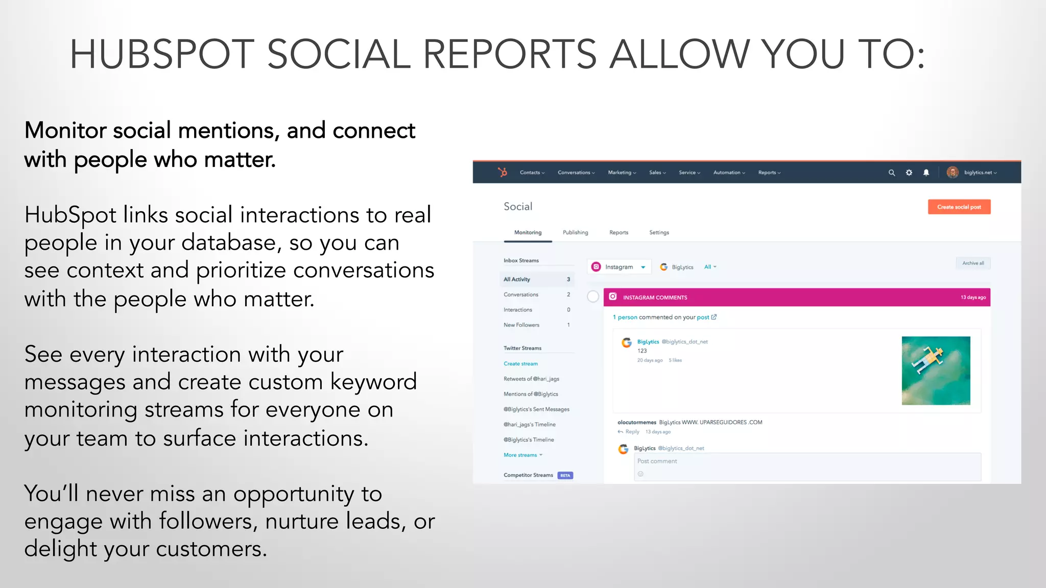Monitor social mentions, and connect
with people who matter.
HubSpot links social interactions to real
people in your database, so you can
see context and prioritize conversations
with the people who matter.
See every interaction with your
messages and create custom keyword
monitoring streams for everyone on
your team to surface interactions.
You’ll never miss an opportunity to
engage with followers, nurture leads, or
delight your customers.
HUBSPOT SOCIAL REPORTS ALLOW YOU TO:
 
