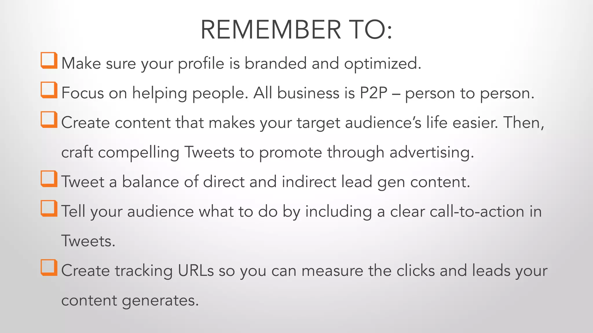 qMake sure your profile is branded and optimized.
qFocus on helping people. All business is P2P – person to person.
qCreate content that makes your target audience’s life easier. Then,
craft compelling Tweets to promote through advertising.
qTweet a balance of direct and indirect lead gen content.
qTell your audience what to do by including a clear call-to-action in
Tweets.
qCreate tracking URLs so you can measure the clicks and leads your
content generates.
REMEMBER TO:
 