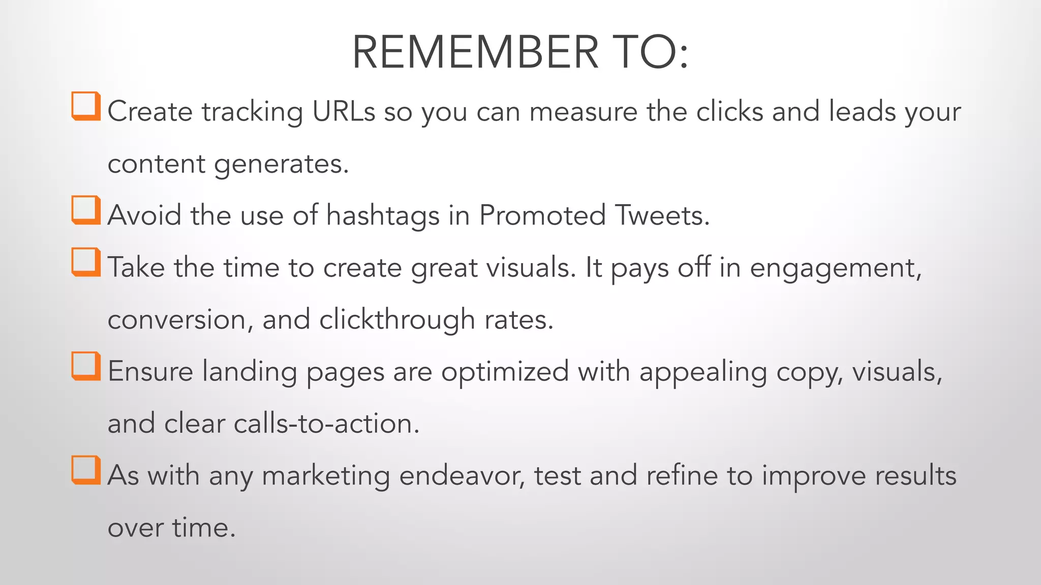 qCreate tracking URLs so you can measure the clicks and leads your
content generates.
qAvoid the use of hashtags in Promoted Tweets.
qTake the time to create great visuals. It pays off in engagement,
conversion, and clickthrough rates.
qEnsure landing pages are optimized with appealing copy, visuals,
and clear calls-to-action.
qAs with any marketing endeavor, test and refine to improve results
over time.
REMEMBER TO:
 