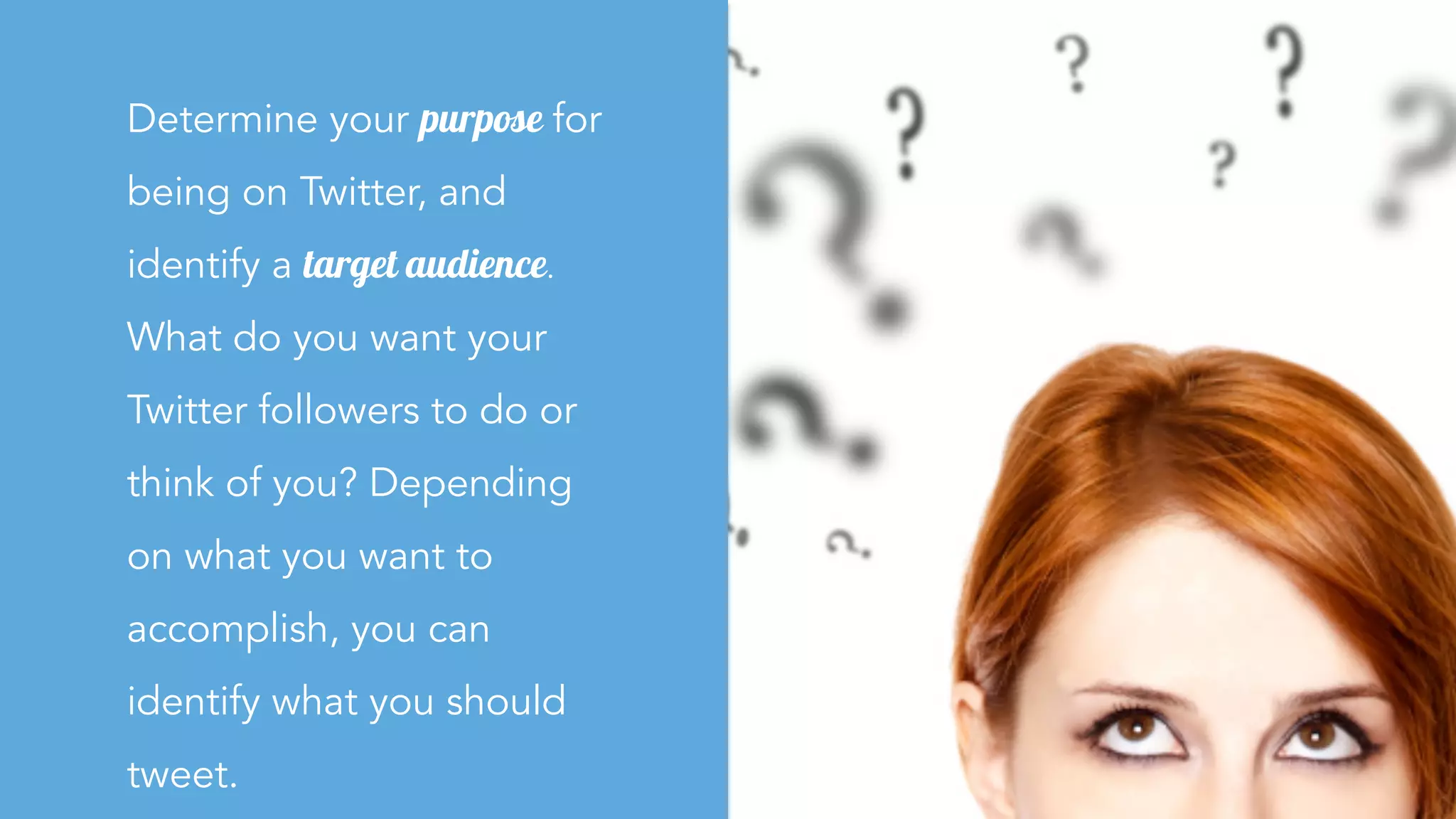 Determine your purpose for
being on Twitter, and
identify a target audience.
What do you want your
Twitter followers to do or
think of you? Depending
on what you want to
accomplish, you can
identify what you should
tweet.
 