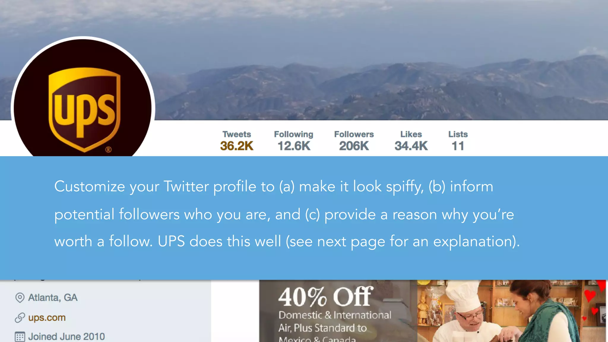 Customize your Twitter profile to (a) make it look spiffy, (b) inform
potential followers who you are, and (c) provide a reason why you’re
worth a follow. UPS does this well (see next page for an explanation).
 