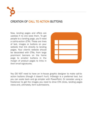 10
CREATION OF CALL TO ACTION BUTTONS
Now, landing pages and offers are
useless if no one sees them. To get
people to a landing page, you’ll need
a call-to-action (CTA). These are lines
of text, images or buttons on your
website that link directly to landing
pages. Your client's website should
be decorated with CTAs, from large
prominent banners on the home
page to smaller buttons in the
margin of product pages to links in
their email signatures.
nYou DO NOT need to have an in-house graphic designer to make call-to-
action buttons (though it doesn't hurt). InDesign is a preferred tool, but
you can scale back and go simpler with PowerPoint. Or consider using a
freelancer to get the images you need to drive CTA clicks, landing pages
views and, ultimately, form submissions.
 