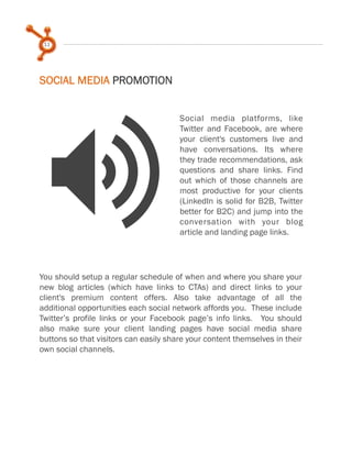 11
Social media platforms, like
Twitter and Facebook, are where
your client's customers live and
have conversations. Its where
they trade recommendations, ask
questions and share links. Find
out which of those channels are
most productive for your clients
(LinkedIn is solid for B2B, Twitter
better for B2C) and jump into the
conversation with your blog
article and landing page links.
SOCIAL MEDIA PROMOTION
>
You should setup a regular schedule of when and where you share your
new blog articles (which have links to CTAs) and direct links to your
client's premium content offers. Also take advantage of all the
additional opportunities each social network affords you. These include
Twitter’s profile links or your Facebook page’s info links. You should
also make sure your client landing pages have social media share
buttons so that visitors can easily share your content themselves in their
own social channels.
 