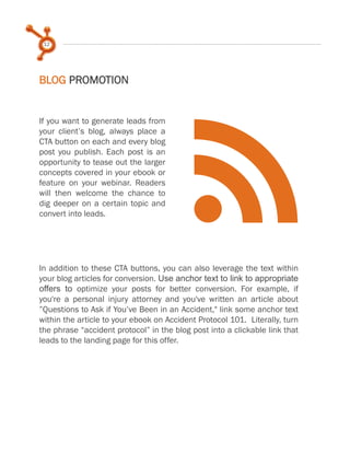 12
BLOG PROMOTION
f
If you want to generate leads from
your client’s blog, always place a
CTA button on each and every blog
post you publish. Each post is an
opportunity to tease out the larger
concepts covered in your ebook or
feature on your webinar. Readers
will then welcome the chance to
dig deeper on a certain topic and
convert into leads.
In addition to these CTA buttons, you can also leverage the text within
your blog articles for conversion. Use anchor text to link to appropriate
offers to optimize your posts for better conversion. For example, if
you're a personal injury attorney and you've written an article about
”Questions to Ask if You’ve Been in an Accident," link some anchor text
within the article to your ebook on Accident Protocol 101. Literally, turn
the phrase “accident protocol” in the blog post into a clickable link that
leads to the landing page for this offer.
 