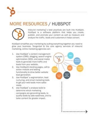 15
Inbound marketing s best practices are built into HubSpot.
HubSpot is a software platform that helps you create,
publish, and promote your content as well as measure and
analyze the traffic, leads and customers it helps convert.
HubSpot simplifies your marketing by pulling everything together you need to
grow your business. Tangential to the core agency services of inbound
marketing, online marketing agencies can:
1.  Use HubSpot s content management
system (CMS), blogging, search engine
optimization (SEO), and social media
tools to generate more traffic and
leads from your website.
2.  Use HubSpot's landing pages, call-to-
action module and testing
functionality to drive better website
lead generation.
3.  Use HubSpot s segmentation, lead
nurturing, and email marketing tools
to get your web leads more sales-
ready.
4.  Use HubSpot s analysis tools to
determine which marketing
campaigns are generating leads, to
qualify leads by sale-readiness, and to
tailor content for greater impact.
MORE RESOURCES / HUBSPOT
 